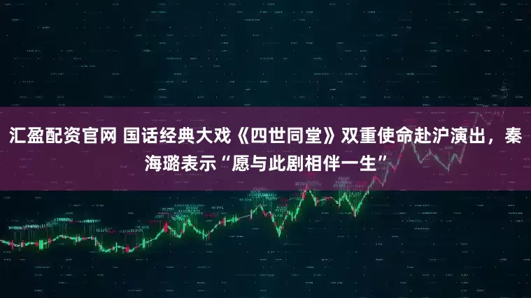 汇盈配资官网 国话经典大戏《四世同堂》双重使命赴沪演出，秦海璐表示“愿与此剧相伴一生”