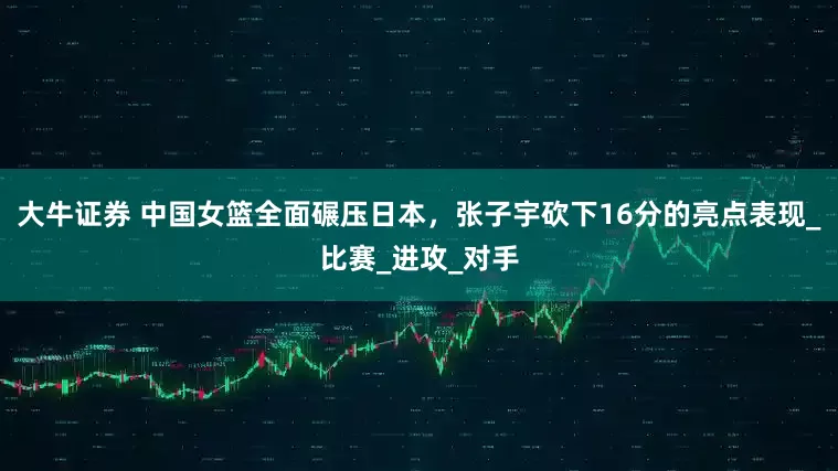 大牛证券 中国女篮全面碾压日本，张子宇砍下16分的亮点表现_比赛_进攻_对手