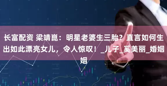 长富配资 梁靖崑：明星老婆生三胎？直言如何生出如此漂亮女儿，令人惊叹！_儿子_奚美丽_婚姻