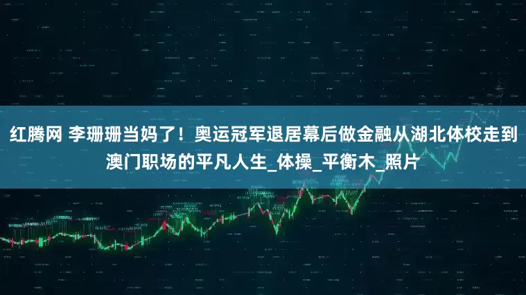 红腾网 李珊珊当妈了！奥运冠军退居幕后做金融从湖北体校走到澳门职场的平凡人生_体操_平衡木_照片