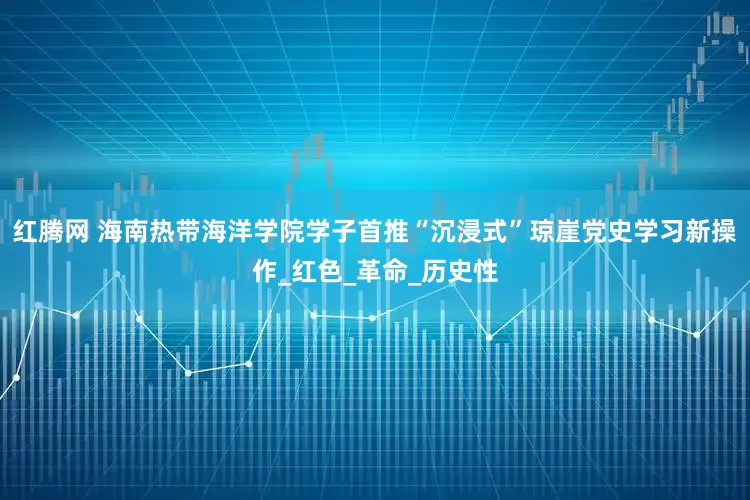 红腾网 海南热带海洋学院学子首推“沉浸式”琼崖党史学习新操作_红色_革命_历史性