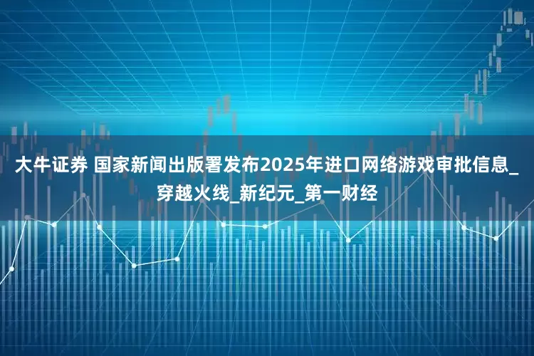 大牛证券 国家新闻出版署发布2025年进口网络游戏审批信息_穿越火线_新纪元_第一财经