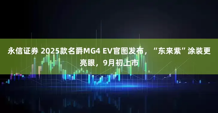 永信证券 2025款名爵MG4 EV官图发布，“东来紫”涂装更亮眼，9月初上市