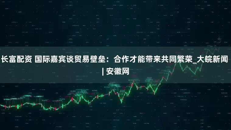 长富配资 国际嘉宾谈贸易壁垒：合作才能带来共同繁荣_大皖新闻 | 安徽网