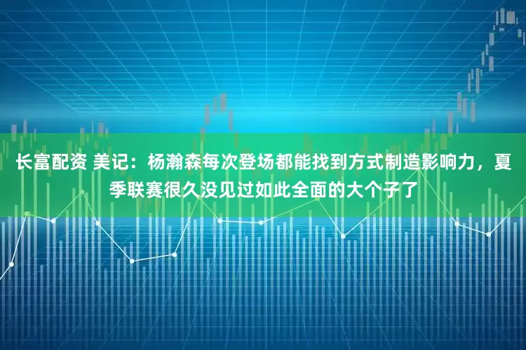 长富配资 美记：杨瀚森每次登场都能找到方式制造影响力，夏季联赛很久没见过如此全面的大个子了
